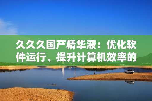 久久久國產(chǎn)精華液：優(yōu)化軟件運行、提升計算機效率的秘密武器
