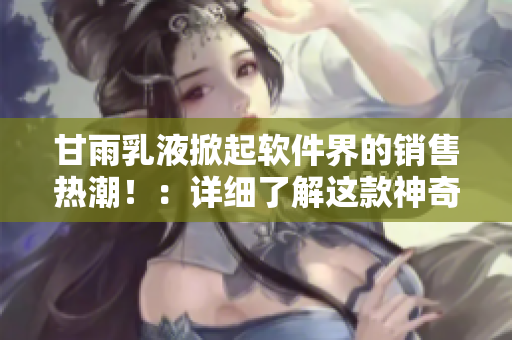 甘雨乳液掀起軟件界的銷售熱潮?。涸敿?xì)了解這款神奇的軟件評測