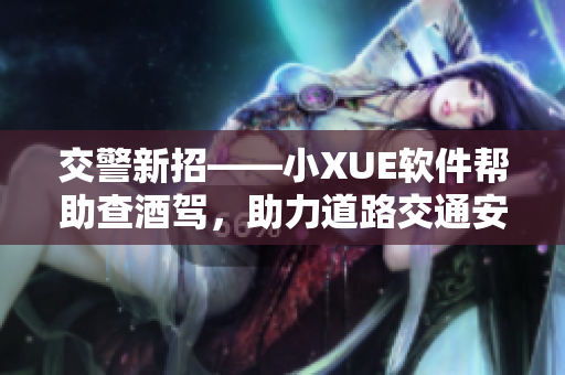 交警新招——小XUE軟件幫助查酒駕，助力道路交通安全！