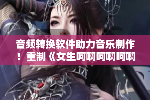 音頻轉(zhuǎn)換軟件助力音樂(lè)制作！重制《女生呵啊呵啊呵啊》原唱曲目