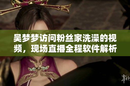 吳夢夢訪問粉絲家洗澡的視頻，現(xiàn)場直播全程軟件解析