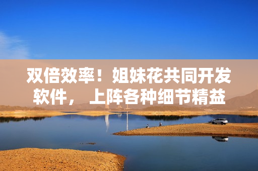 雙倍效率！姐妹花共同開發(fā)軟件， 上陣各種細(xì)節(jié)精益求精