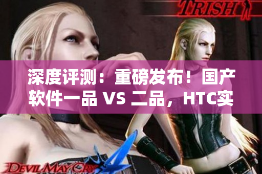 深度評測：重磅發(fā)布！國產(chǎn)軟件一品 VS 二品，HTC實力PK！
