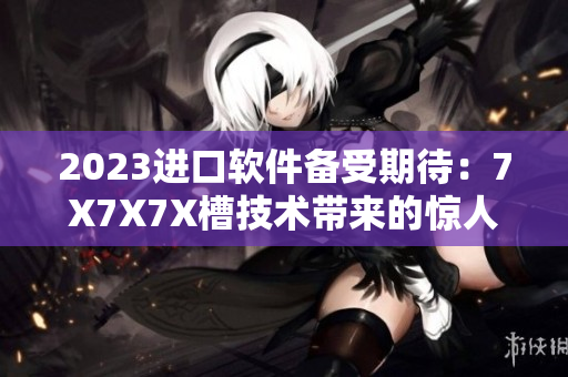 2023進口軟件備受期待：7X7X7X槽技術帶來的驚人性能