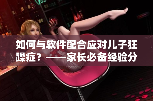 如何與軟件配合應(yīng)對兒子狂躁癥？——家長必備經(jīng)驗分享