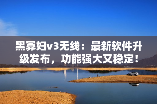 黑寡婦v3無(wú)線：最新軟件升級(jí)發(fā)布，功能強(qiáng)大又穩(wěn)定！