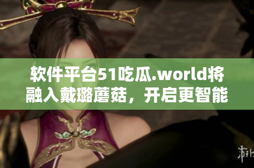 軟件平臺(tái)51吃瓜.world將融入戴璐蘑菇，開(kāi)啟更智能的使用體驗(yàn)