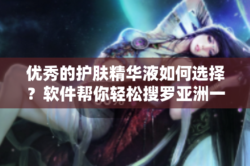 優(yōu)秀的護(hù)膚精華液如何選擇？軟件幫你輕松搜羅亞洲一區(qū)二三區(qū)好的精華液