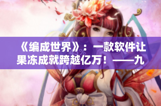 《編成世界》：一款軟件讓果凍成就跨越億萬！——九一果凍制品廠新思維