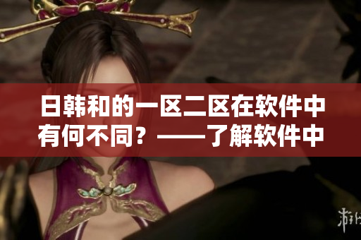 日韓和的一區(qū)二區(qū)在軟件中有何不同？——了解軟件中的日韓和區(qū)別