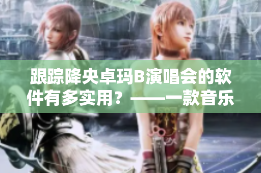 跟蹤降央卓瑪B演唱會的軟件有多實(shí)用？——一款音樂追蹤神器