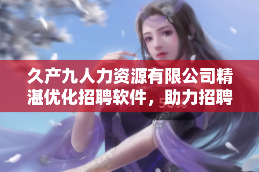 久產(chǎn)九人力資源有限公司精湛優(yōu)化招聘軟件，助力招聘流程！