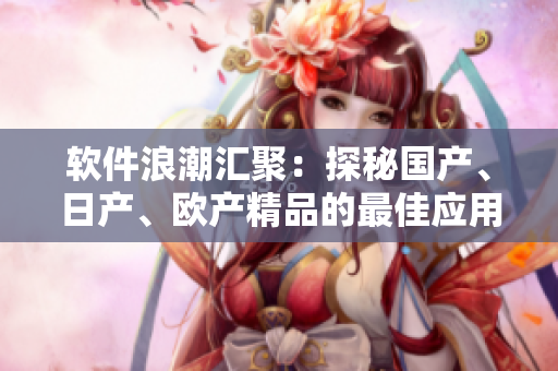 軟件浪潮匯聚：探秘國(guó)產(chǎn)、日產(chǎn)、歐產(chǎn)精品的最佳應(yīng)用方式