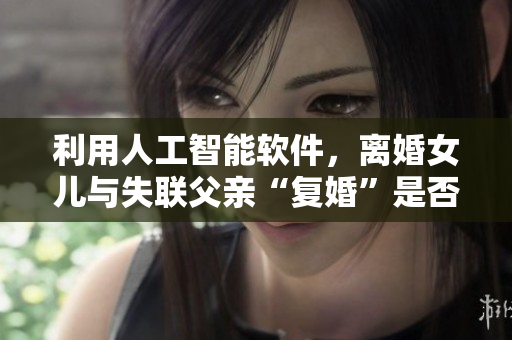 利用人工智能軟件，離婚女兒與失聯(lián)父親“復婚”是否可行？