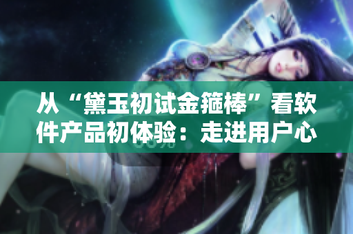 從“黛玉初試金箍棒”看軟件產(chǎn)品初體驗：走進(jìn)用戶心理探秘