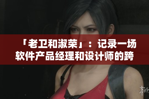 「老衛(wèi)和淑榮」：記錄一場軟件產(chǎn)品經(jīng)理和設(shè)計師的跨界合作之路