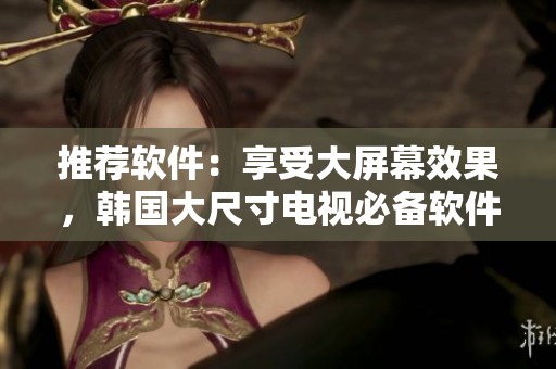 推薦軟件：享受大屏幕效果，韓國大尺寸電視必備軟件推薦