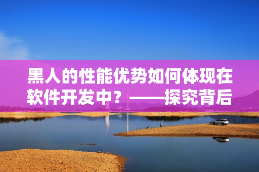 黑人的性能優(yōu)勢如何體現(xiàn)在軟件開發(fā)中？——探究背后的因素