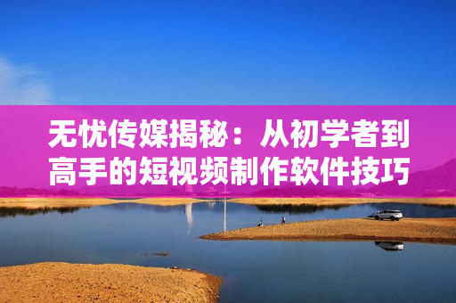 無憂傳媒揭秘：從初學(xué)者到高手的短視頻制作軟件技巧！