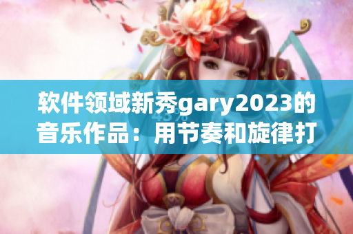 軟件領(lǐng)域新秀gary2023的音樂作品：用節(jié)奏和旋律打破創(chuàng)作界限
