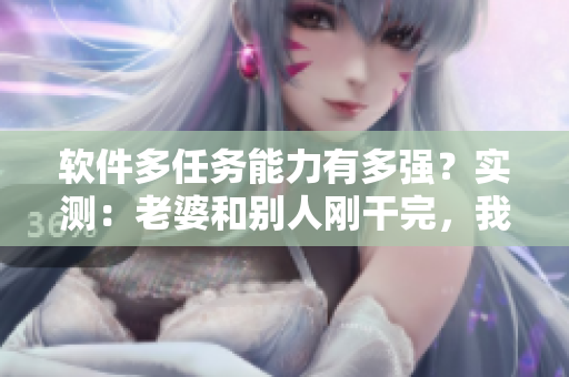 軟件多任務(wù)能力有多強(qiáng)？實(shí)測(cè)：老婆和別人剛干完，我再開軟件一樣流暢運(yùn)行！