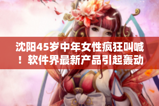沈陽45歲中年女性瘋狂叫喊！軟件界最新產(chǎn)品引起轟動