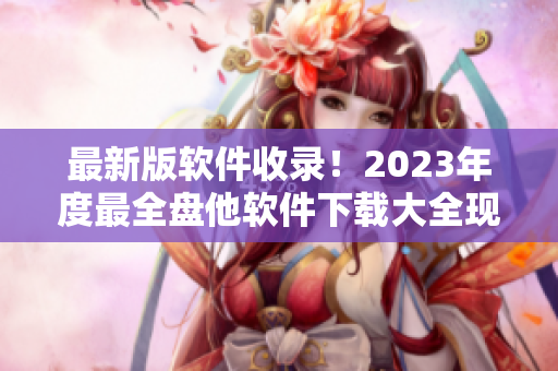 最新版軟件收錄！2023年度最全盤他軟件下載大全現(xiàn)已發(fā)布