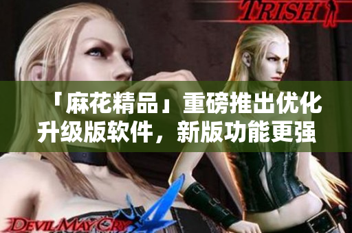 「麻花精品」重磅推出優(yōu)化升級版軟件，新版功能更強大