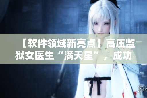 【軟件領域新亮點】高壓監(jiān)獄女醫(yī)生“滿天星”，成功開發(fā)醫(yī)療管理軟件！