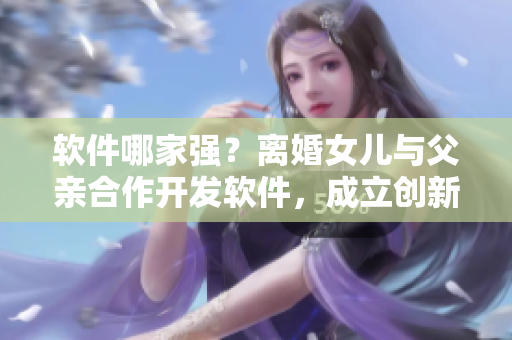 軟件哪家強？離婚女兒與父親合作開發(fā)軟件，成立創(chuàng)新科技公司
