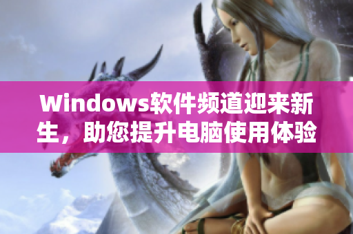 Windows軟件頻道迎來(lái)新生，助您提升電腦使用體驗(yàn)！