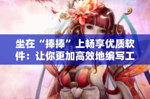 坐在“捧捧”上暢享優(yōu)質(zhì)軟件：讓你更加高效地編寫(xiě)工作文章