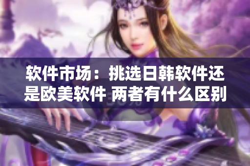 軟件市場：挑選日韓軟件還是歐美軟件 兩者有什么區(qū)別？