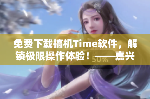 免費下載搞機Time軟件，解鎖極限操作體驗！——嘉興