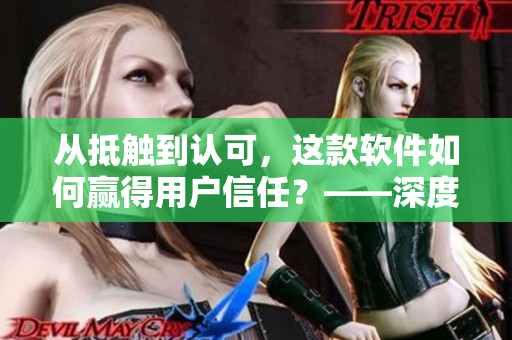 從抵觸到認(rèn)可，這款軟件如何贏得用戶信任？——深度分析視頻案例