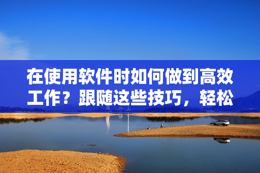 在使用軟件時(shí)如何做到高效工作？跟隨這些技巧，輕松擺脫耗時(shí)繁瑣的操作