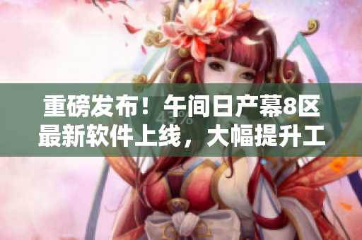 重磅發(fā)布！午間日產(chǎn)幕8區(qū)最新軟件上線，大幅提升工作效率！