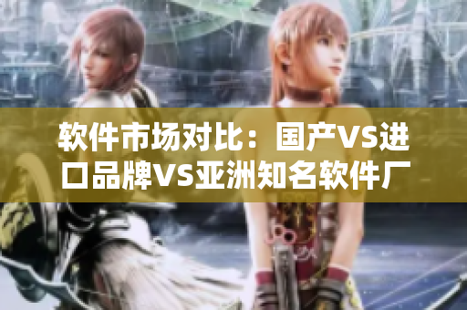 軟件市場(chǎng)對(duì)比：國(guó)產(chǎn)VS進(jìn)口品牌VS亞洲知名軟件廠商