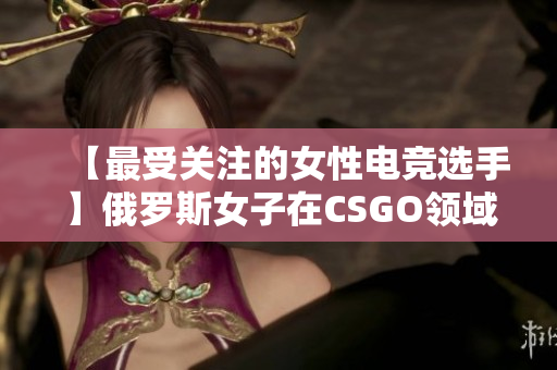 【最受關(guān)注的女性電競選手】俄羅斯女子在CSGO領(lǐng)域展現(xiàn)出強大的實力與技藝