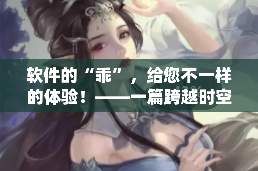 軟件的“乖”，給您不一樣的體驗(yàn)！——一篇跨越時(shí)空的軟件使用小說(shuō)