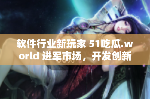 軟件行業(yè)新玩家 51吃瓜.world 進(jìn)軍市場(chǎng)，開發(fā)創(chuàng)新產(chǎn)品戴璐蘑菇