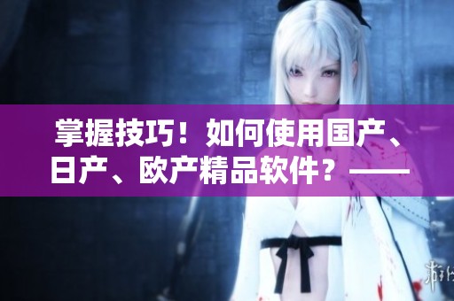 掌握技巧！如何使用國(guó)產(chǎn)、日產(chǎn)、歐產(chǎn)精品軟件？——詳細(xì)教程