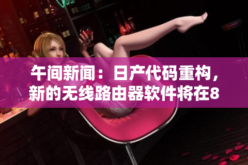午間新聞：日產(chǎn)代碼重構(gòu)，新的無(wú)線路由器軟件將在8區(qū)上線！