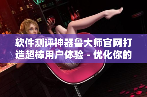 軟件測評神器魯大師官網(wǎng)打造超棒用戶體驗(yàn) - 優(yōu)化你的電腦速度！
