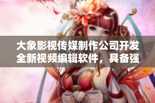 大象影視傳媒制作公司開發(fā)全新視頻編輯軟件，具備強(qiáng)大功能及易上手新體驗(yàn)