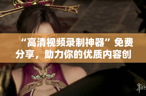 “高清視頻錄制神器”免費(fèi)分享，助力你的優(yōu)質(zhì)內(nèi)容創(chuàng)作！