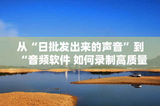 從“日批發(fā)出來的聲音”到“音頻軟件 如何錄制高質(zhì)量的聲音”