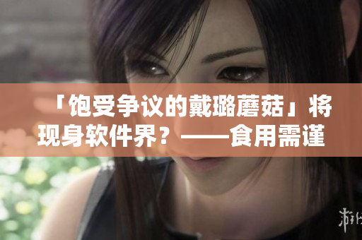 「飽受爭(zhēng)議的戴璐蘑菇」將現(xiàn)身軟件界？——食用需謹(jǐn)慎
