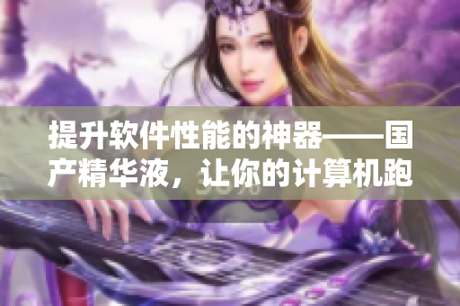 提升軟件性能的神器——國產(chǎn)精華液，讓你的計算機跑得更快！