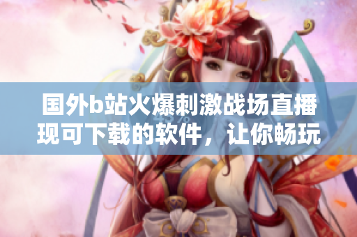 國外b站火爆刺激戰(zhàn)場直播現(xiàn)可下載的軟件，讓你暢玩手機(jī)端！